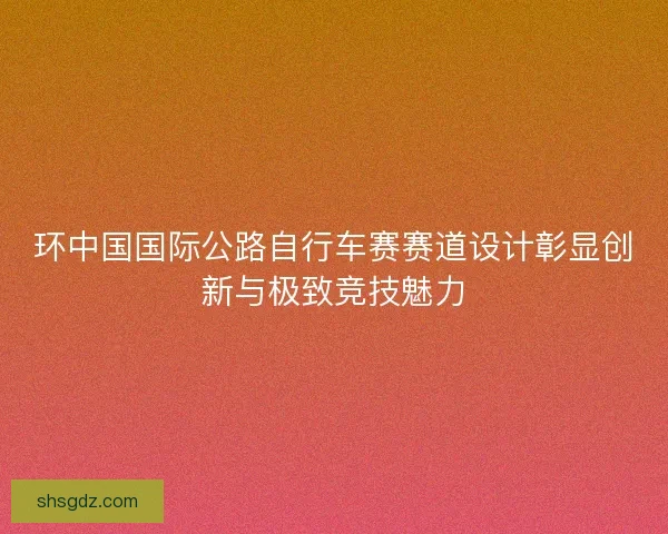 环中国国际公路自行车赛赛道设计彰显创新与极致竞技魅力