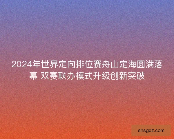 2024年世界定向排位赛舟山定海圆满落幕 双赛联办模式升级创新突破