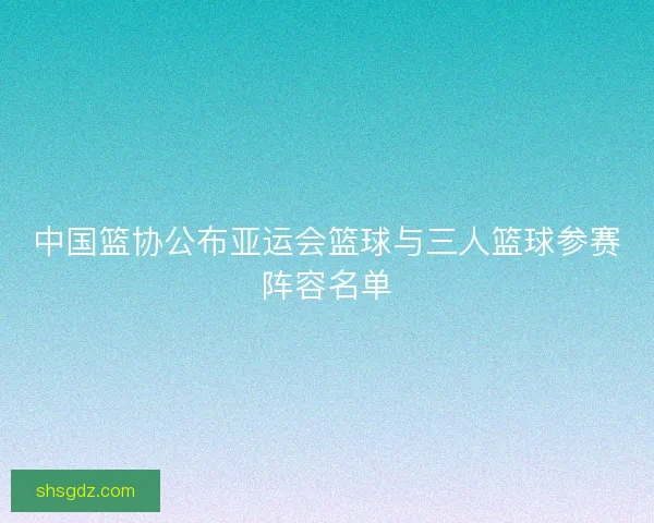 中国篮协公布亚运会篮球与三人篮球参赛阵容名单 中国篮协公布亚运会篮球与三人篮球参赛阵容名单
