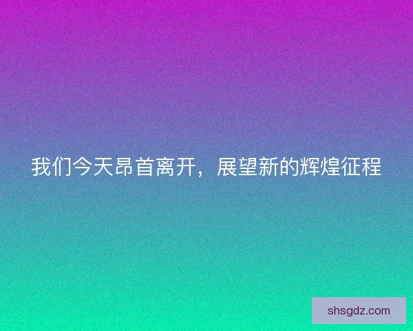 我们今天昂首离开，展望新的辉煌征程