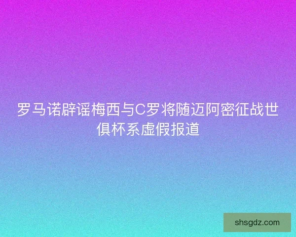 罗马诺辟谣梅西与C罗将随迈阿密征战世俱杯系虚假报道
