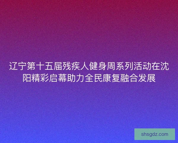 辽宁第十五届残疾人健身周系列活动在沈阳精彩启幕助力全民康复融合发展 辽宁第十五届残疾人健身周系列活动在沈阳精彩启幕助力全民康复融合发展