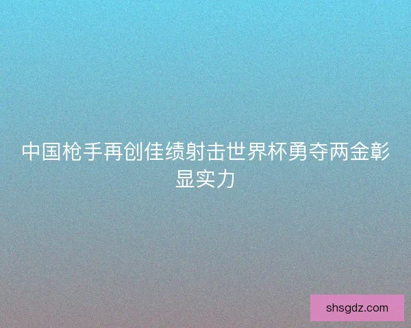 中国枪手再创佳绩射击世界杯勇夺两金彰显实力