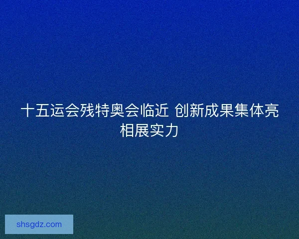 十五运会残特奥会临近 创新成果集体亮相展实力 十五运会残特奥会临近 创新成果集体亮相展实力
