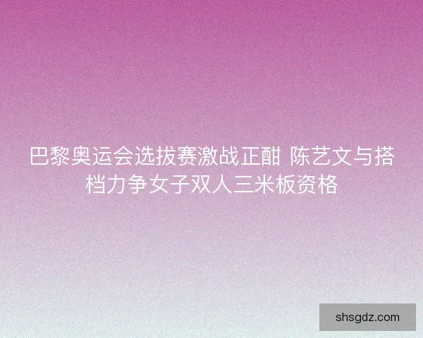 巴黎奥运会选拔赛激战正酣 陈艺文与搭档力争女子双人三米板资格