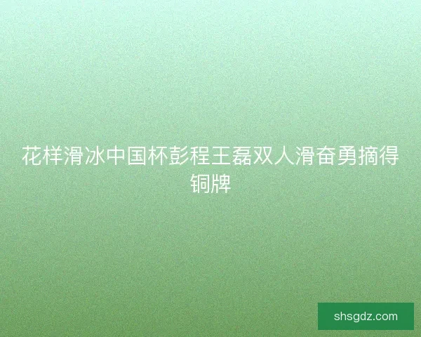 花样滑冰中国杯彭程王磊双人滑奋勇摘得铜牌 花样滑冰中国杯彭程王磊双人滑奋勇摘得铜牌