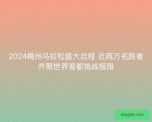 2024梅州马拉松盛大启程 近两万名跑者齐聚世界客都挑战极限