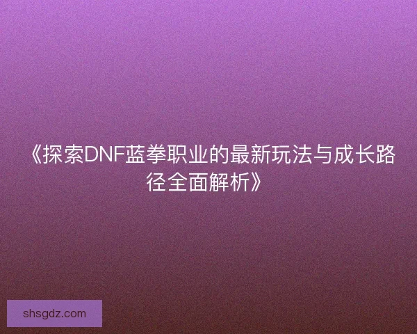 《探索DNF蓝拳职业的最新玩法与成长路径全面解析》