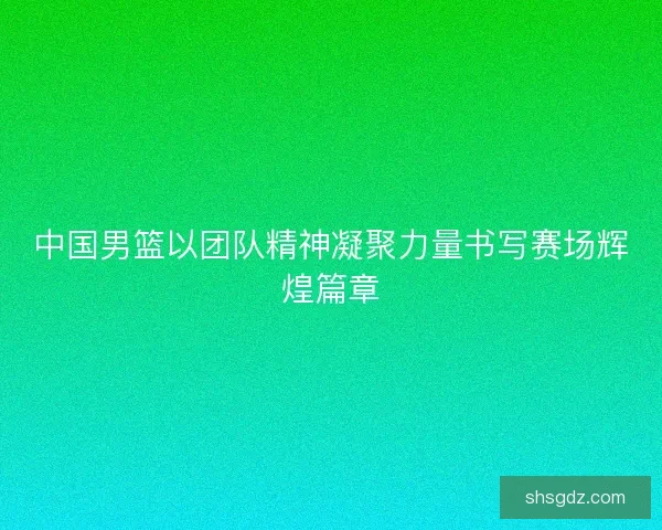 中国男篮以团队精神凝聚力量书写赛场辉煌篇章