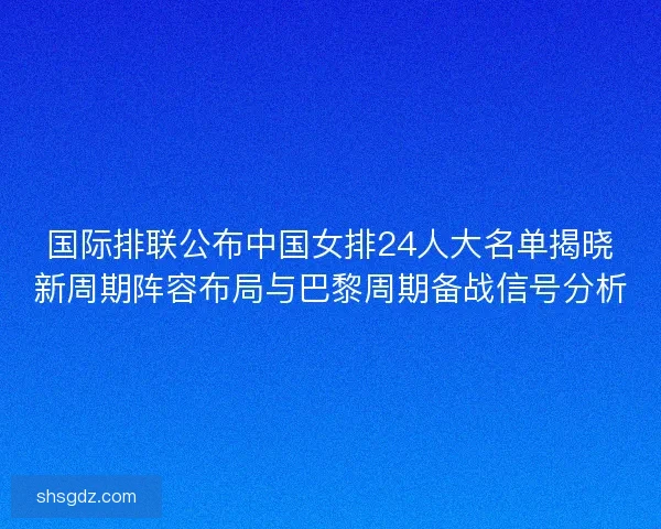 国际排联公布中国女排24人大名单揭晓新周期阵容布局与巴黎周期备战信号分析