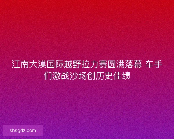 江南大漠国际越野拉力赛圆满落幕 车手们激战沙场创历史佳绩