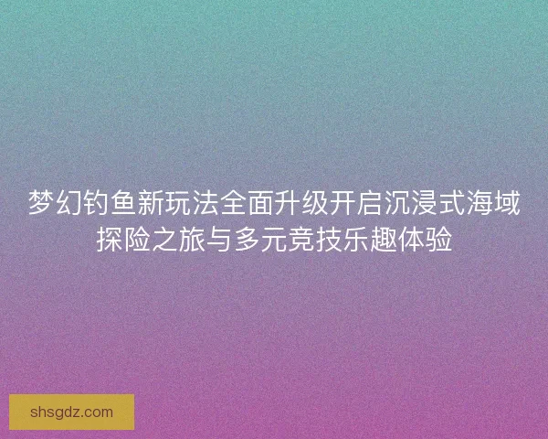 梦幻钓鱼新玩法全面升级开启沉浸式海域探险之旅与多元竞技乐趣体验