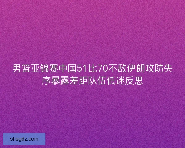 男篮亚锦赛中国51比70不敌伊朗攻防失序暴露差距队伍低迷反思 男篮亚锦赛中国51比70不敌伊朗攻防失序暴露差距队伍低迷反思