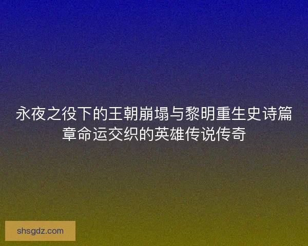 永夜之役下的王朝崩塌与黎明重生史诗篇章命运交织的英雄传说传奇 永夜之役下的王朝崩塌与黎明重生史诗篇章命运交织的英雄传说传奇