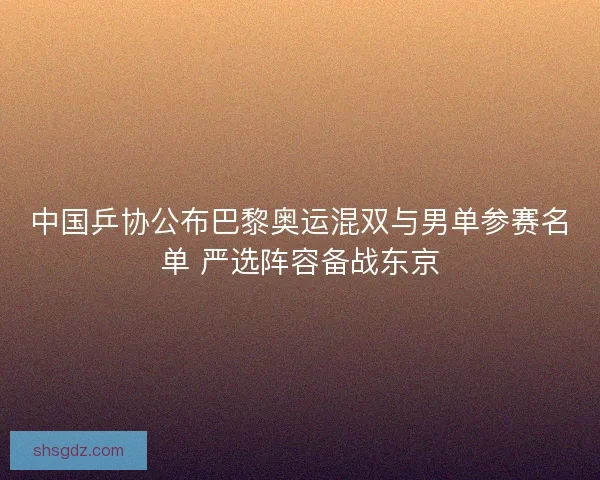 中国乒协公布巴黎奥运混双与男单参赛名单 严选阵容备战东京