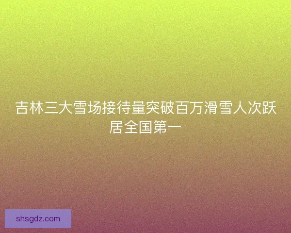 吉林三大雪场接待量突破百万滑雪人次跃居全国第一