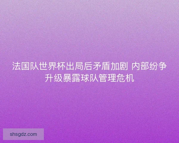 法国队世界杯出局后矛盾加剧 内部纷争升级暴露球队管理危机