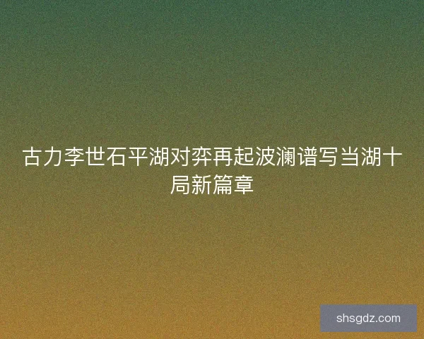 古力李世石平湖对弈再起波澜谱写当湖十局新篇章
